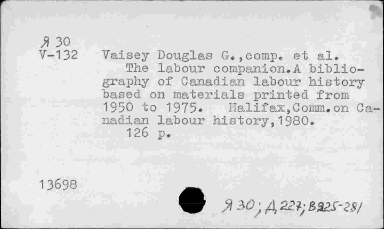 ﻿'A 30 V-132
Vaisey Douglas G.,comp. et al.
The labour companion.A bibliography of Canadian labour history based on materials printed from 1950 to 1975« Halifax,Comm.on Canadian labour history,1980.
126 p.
13698
